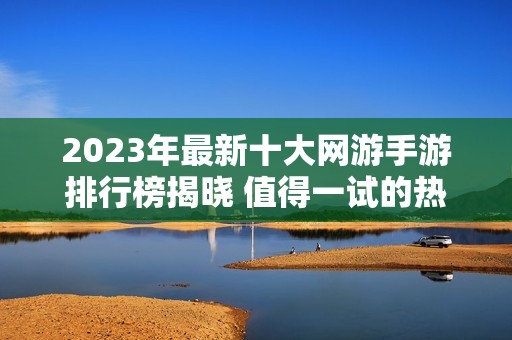 2023年最新十大网游手游排行榜揭晓 值得一试的热门游戏推荐