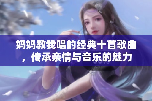 妈妈教我唱的经典十首歌曲，传承亲情与音乐的魅力