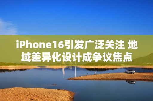 iPhone16引发广泛关注 地域差异化设计成争议焦点