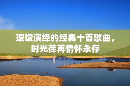 瑷瑷演绎的经典十首歌曲，时光荏苒情怀永存