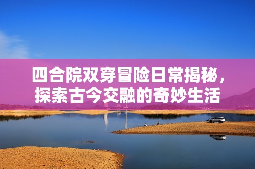 四合院双穿冒险日常揭秘，探索古今交融的奇妙生活