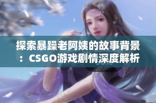 探索暴躁老阿姨的故事背景：CSGO游戏剧情深度解析