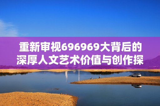 重新审视696969大背后的深厚人文艺术价值与创作探讨