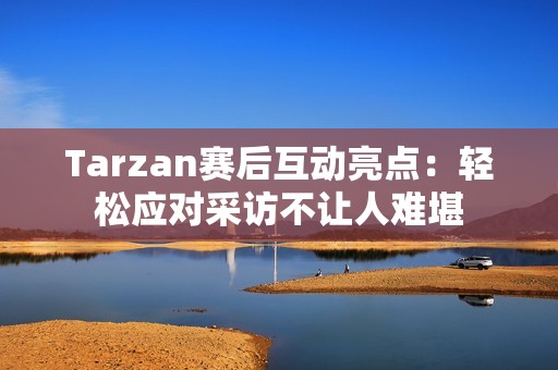 Tarzan赛后互动亮点：轻松应对采访不让人难堪