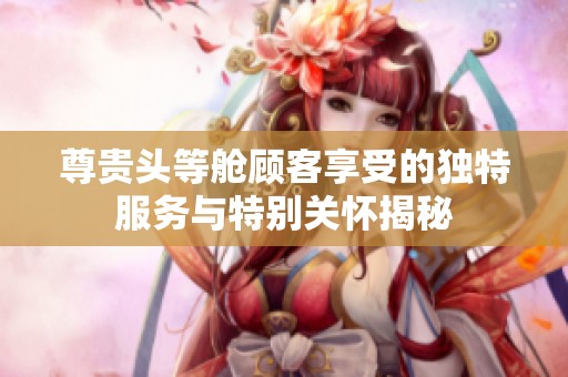 尊贵头等舱顾客享受的独特服务与特别关怀揭秘