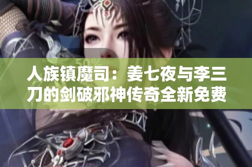 人族镇魔司：姜七夜与李三刀的剑破邪神传奇全新免费阅读体验