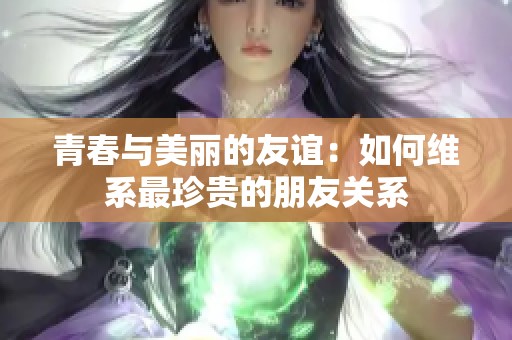 青春与美丽的友谊：如何维系最珍贵的朋友关系