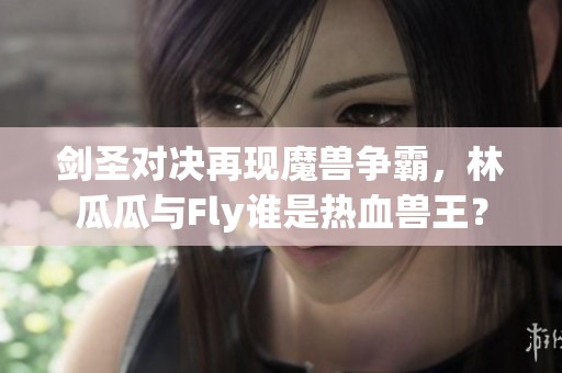 剑圣对决再现魔兽争霸，林瓜瓜与Fly谁是热血兽王？