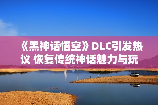 《黑神话悟空》DLC引发热议 恢复传统神话魅力与玩家期待