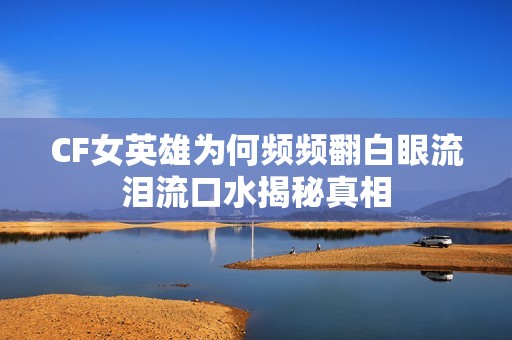 CF女英雄为何频频翻白眼流泪流口水揭秘真相