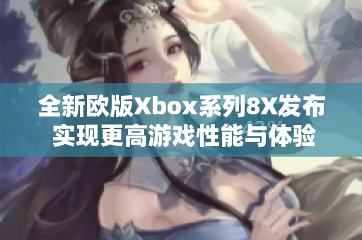 全新欧版Xbox系列8X发布 实现更高游戏性能与体验