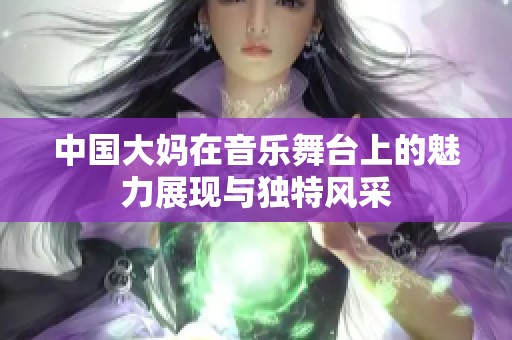 中国大妈在音乐舞台上的魅力展现与独特风采