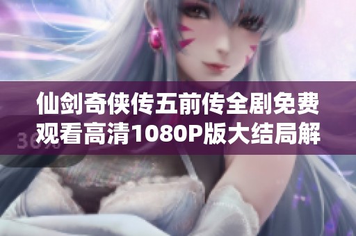 仙剑奇侠传五前传全剧免费观看高清1080P版大结局解析与精彩回顾