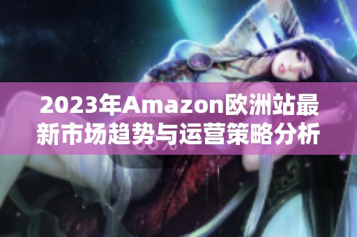 2023年Amazon欧洲站最新市场趋势与运营策略分析