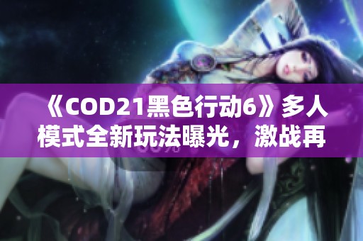 《COD21黑色行动6》多人模式全新玩法曝光，激战再升级！