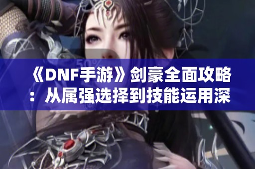 《DNF手游》剑豪全面攻略：从属强选择到技能运用深度解析