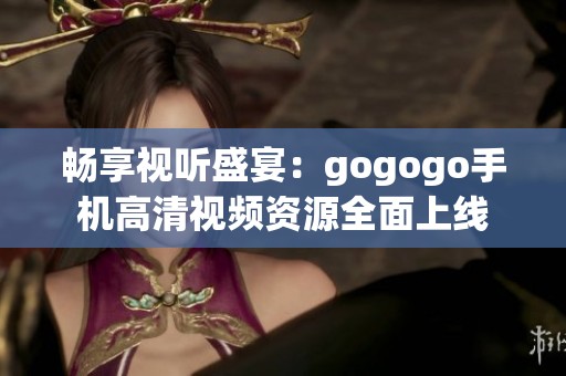 畅享视听盛宴：gogogo手机高清视频资源全面上线