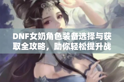 DNF女奶角色装备选择与获取全攻略，助你轻松提升战力