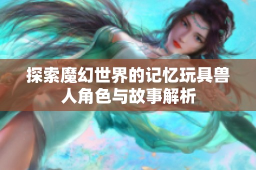 探索魔幻世界的记忆玩具兽人角色与故事解析