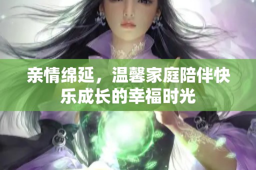 亲情绵延，温馨家庭陪伴快乐成长的幸福时光