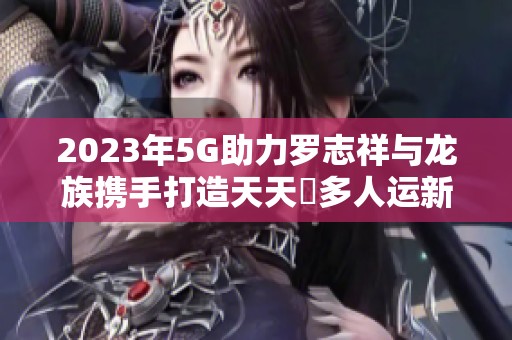 2023年5G助力罗志祥与龙族携手打造天天奭多人运新纪元