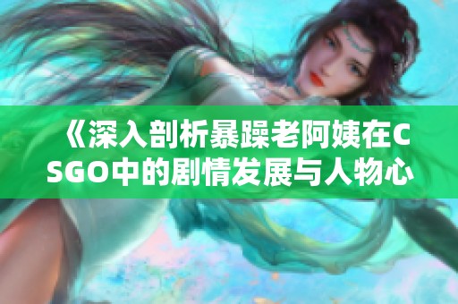 《深入剖析暴躁老阿姨在CSGO中的剧情发展与人物心理》