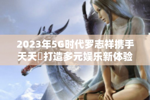 2023年5G时代罗志祥携手天天奭打造多元娱乐新体验