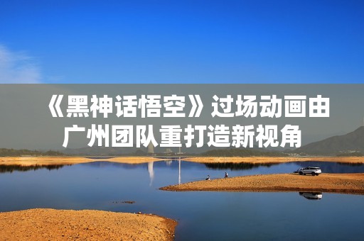 《黑神话悟空》过场动画由广州团队重打造新视角