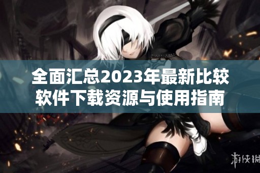 全面汇总2023年最新比较软件下载资源与使用指南