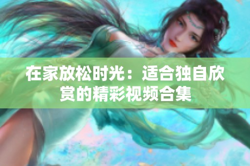 在家放松时光：适合独自欣赏的精彩视频合集